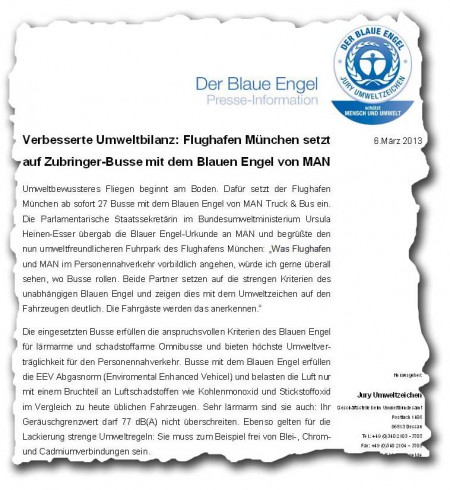 Verbesserte Umweltbilanz: Flughafen München setzt auf Zubringer-Busse mit dem Blauen Engel von MAN  Umweltbewussteres Fliegen beginnt am Boden. Dafür setzt der Flughafen München ab sofort 27 Busse mit dem Blauen Engel von MAN Truck & Bus ein. Die Parlamentarische Staatssekretärin im Bundesumweltministerium Ursula Heinen-Esser übergab die Blauer Engel-Urkunde an MAN und begrüßte den nun umweltfreundlicheren Fuhrpark des Flughafens München: "Was Flughafen und MAN im Personennahverkehr vorbildlich angehen, würde ich gerne überall sehen, wo Busse rollen. Beide Partner setzen auf die strengen Kriterien des unabhängigen Blauen Engel und zeigen dies mit dem Umweltzeichen auf den Fahrzeugen deutlich. Die Fahrgäste werden das anerkennen."   Die eingesetzten Busse erfüllen die anspruchsvollen Kriterien des Blauen Engel für lärmarme und schadstoffarme Omnibusse und bieten höchste Umweltverträglichkeit für den Personennahverkehr. Busse mit dem Blauen Engel erfüllen die EEV Abgasnorm (Enviromental Enhanced Vehicel) und belasten die Luft nur mit einem Bruchteil an Luftschadstoffen wie Kohlenmonoxid und Stickstoffoxid im Vergleich zu heute üblichen Fahrzeugen. Sehr lärmarm sind sie auch: Ihr Geräuschgrenzwert darf 77 dB(A) nicht überschreiten. Ebenso gelten für die Lackierung strenge Umweltregeln: Sie muss zum Beispiel frei von Blei-, Chrom- und Cadmiumverbindungen sein. 
