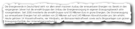 Die Energiewende in Deutschland sieht vor allem einen massiven Ausbau der erneuerbaren Energien vor. Bereits in den vergangenen Jahren hat die enviaM-Gruppe den Umbau der Energieversorgung im eigenen Erzeugungsbereich aktiv vorangetrieben. Seit 2000 investierte die enviaM-Gruppe rund 93 Millionen Euro in grüne Energien. Die Stromerzeugung aus erneuerbaren Energien hat sich seitdem von 20 Millionen auf rund 145 Millionen Kilowattstunden pro Jahr erhöht. Heute gehören 14 Wasserkraftwerke, vier Windparks, ein Biomasse-Heizkraftwerk sowie sechs Biogasanlagen zum grünen Erzeugungs-Portfolio des Unternehmensverbundes.