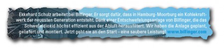 Ekkehard Schulz arbeitet bei Bilfinger. Er sorgt dafür, dass in Hamburg-Mooburg ein Kohlekraftwerk der neuesten Generation entsteht. Dank einer Entschwefelungsanlage von Bilfinger, die das Schwefeldioxid höchst effizient aus der Abluft herausfiltert. Wir haben die Anlage geplant, geliefert und montiert. Jetzt geht sie an den Start - eine saubere Leistung! 