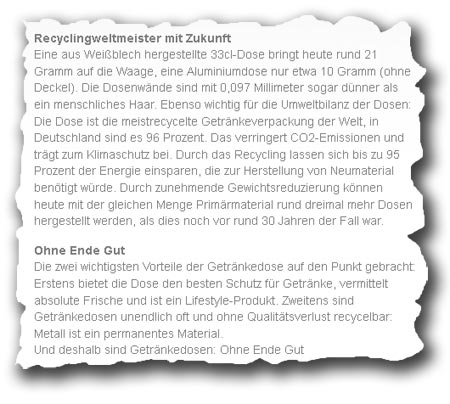 Ausriss von Firmenwebsite mit Text: "Recyclingweltmeister mit Zukunft Eine aus Weißblech hergestellte 33cl-Dose bringt heute rund 21 Gramm auf die Waage, eine Aluminiumdose nur etwa 10 Gramm (ohne Deckel). Die Dosenwände sind mit 0,097 Millimeter sogar dünner als ein menschliches Haar. Ebenso wichtig für die Umweltbilanz der Dosen: Die Dose ist die meistrecycelte Getränkeverpackung der Welt, in Deutschland sind es 96 Prozent. Das verringert CO2-Emissionen und trägt zum Klimaschutz bei. Durch das Recycling lassen sich bis zu 95 Prozent der Energie einsparen, die zur Herstellung von Neumaterial benötigt würde. Durch zunehmende Gewichtsreduzierung können heute mit der gleichen Menge Primärmaterial rund dreimal mehr Dosen hergestellt werden, als dies noch vor rund 30 Jahren der Fall war. Ohne Ende Gut Die zwei wichtigsten Vorteile der Getränkedose auf den Punkt gebracht: Erstens bietet die Dose den besten Schutz für Getränke, vermittelt absolute Frische und ist ein Lifestyle-Produkt. Zweitens sind Getränkedosen unendlich oft und ohne Qualitätsverlust recycelbar: Metall ist ein permanentes Material. Und deshalb sind Getränkedosen: Ohne Ende Gut"