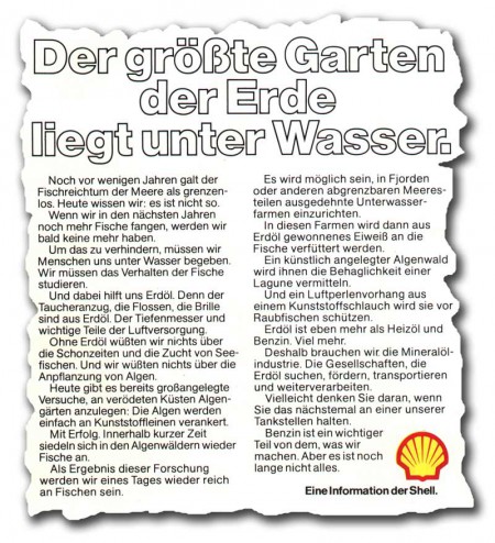 Ausriss mit Text: "Noch vor wenigen Tagen galt der Fischreichtum der Meere als grenzenlos. Heute wissen wir: es ist nicht so. Wenn wir in den nächsten Jahren noch mehr Fische fangen, werden wir bald keine mehr haben. Um das zu verhindern, müssen wir Menschen uns unter Wasser begeben. Wir müssen das Verhalten der Fische studieren. Und dabei hilft uns Erdöl. Denn der Taucheranzug, die Flossen, die Brille sind aus Erdöl. Die Tiefenmesser und wichtige Teile der Luftversorgung. Ohne Erdöl wüssten wir nichts über die Schonzeiten und die Zucht von Seefischen. Und wir wüßten nichts über die Anpflanung von Algen. Heute gibt es bereits großangelegte Versuche, an verödeten Küsten Algengärten anzulegen: die Algen werden einfach an Kunstoffleinen verankert. Mit Erfolg. Innerhalb kürzester Zeit siedeln sich ind en Algenwäldern wieder Fische an. Als Ergebnis dieser Forschung werden wir eines Tages wieder reich an Fischen sein. Es wird möglich sein, in Fjorden oder anderen abgrenzbaren Meeresteilen ausgedehnte Unterwasserfarmen einzurichten. In diesen Farmen wird dann aus Erdöl gewonnenes Eiweiß an die Fische verfüttert werden. Ein künstlich angelegter Algenwald wird ihnen die Behaglichkeit einer Lagune vermitteln. Und ein Luftperlenvorhang aus einem Kunststoffschlauch wird sie vor Raubfischen schützen. Erdöl ist eben mehr als Heizöl und Benzin. Viel mehr. Deshalb brauchen wir die Mineralölindustrie. Die Gesellschaften die Erdöl suchen, fördern, transportieren und weiterverarbeiten. Vielleicht denken Sie daran, wenn Sie das nächste Mal an einer unserer Tankstellen halten. Benzin ist ein wichtiger Teil von dem, was wir machen. Aber es ist noch lange nicht alles. Eine Information der Shell."