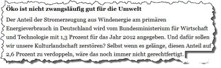 Öko ist nicht zwangsläufig gut für die Umwelt – Der Anteil der Stromerzeugung aus Windenergie am primären Energieverbrauch in Deutschland wird vom Bundesministerium für Wirtschaft und Technologie mit 1,3 Prozent für das Jahr 2012 angegeben. Und dafür sollen wir unsere Kulturlandschaft zerstören? Selbst wenn es gelänge, diesen Anteil auf 2,6 Prozent zu verdoppeln, wäre das noch immer nicht gerechtfertigt.