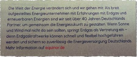 Die Welt der Energie verändert sich und wir gehen mit. Als breit aufgestelltes Energieunternehmen mit Erfahrungen mit Erdgas und erneuerbaren Energien sind wir seit über 40 Jahren Deutschlands Partner, um gemeinsam die Energiezukunft zu gestalten. Wenn Sonne und Wind mal nicht da sein sollten, springt Erdgas als Vertretung ein -- denn Erdgaskraftwerke können schnell und flexibel hochgefahren werden und sichern so zuverlässig die Energieversorgung Deutschlands. Mehr Information auf equinor.de